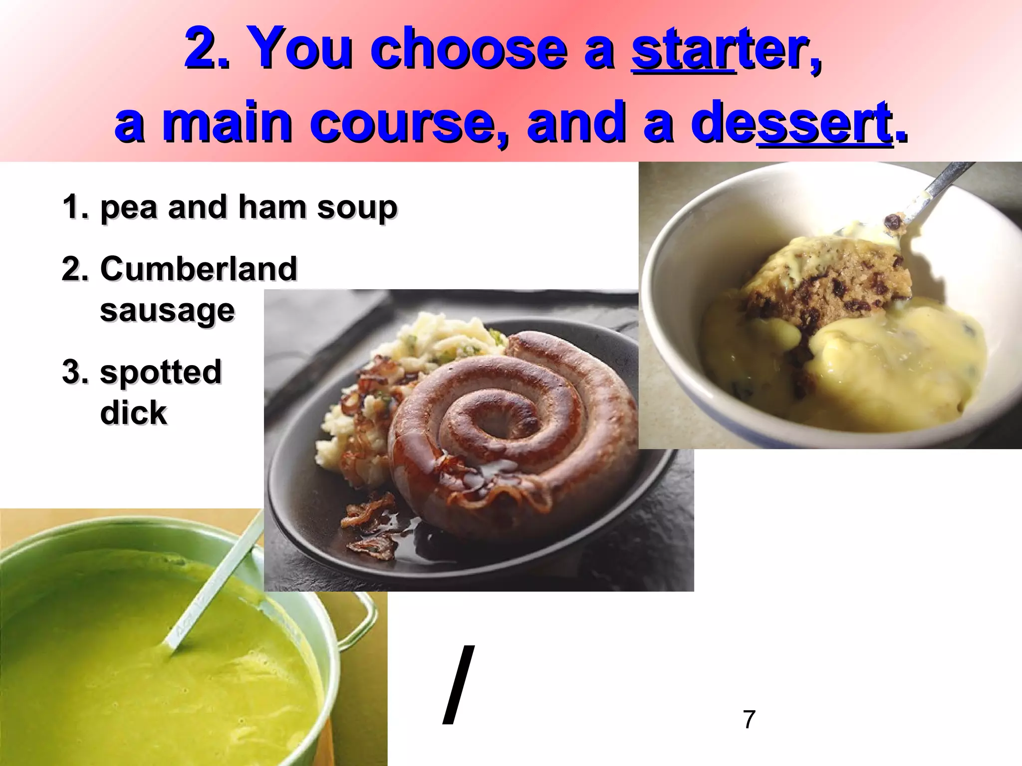 2. You choose a starter,
   a main course, and a dessert.
1. pea and ham soup
2. Cumberland
   sausage
3. spotted
   dick




                      /   7
 