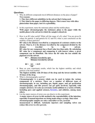 HBC 1019 Biochemistry 1 Trimester 1, 2012/2013
Questions:
1. Why do different compounds travel different distances on the piece of paper?
Two reasons:
1. They have different solubilities in the solvent that's being used.
2. They bind to the paper to differing degrees. This is more true with silica
platesrather than paper, but it is a possibility.
2. In this experiment, name the stationary phase and the mobile phase.
With paper chromatography the stationary phase is the paper while the
mobile phase is the solvent in which the sample is dissolved.
3. How is an Rf value useful? What will the range of a Rf value? You are given Rf
values for particle A and particle B, 0.2 and 0.8, what is your conclusion on the
mobility of these particles?
RF value is the distance travelled by a component of a mixture relative to the
solvent. That is, it is the distance travelled by the component divided by the
distance travelled by the solvent.
RF value for any component has a fixed value less than unity. By calculating
RF value for a component and comparing it with known values, a given
component can be identified. The lower the Rf value the less soluble the
pigment is in the solvent.
Rf = Distance traveled by spot
Distance traveled by solvent
Rf = 0.2 = 0.25
0.8
4. Base on your experiment results, which has the highest mobility and which
particle is the least mobile?
The highest mobility with 20 times of the drop and the lowest mobility with
10 times of the drop.
5. What is chromatography used for?
Chromatography is a process which can be used to isolate the various
components of a mixture. There are a number of different types of
chromatography in use, including gas, liquid, paper, and gel permeation
chromatography, and this process can get quite involved, especially with
complex mixtures. It is also an extremely useful addition to a variety of fields,
including pure and applied sciences, forensics, and athletics, among many
others.
6. List the major sources of errors you can observe in this experiment.
A major source of error in this method is the reproducibility of the injection,
especially if manual injections are being made using a syringe. Since most
chromatographic samples are only a microliter or less, accurate
measurement is difficult. Automatic injectors and sampling valves can
reduce this error to a few percent.
Page 6 of 6
 