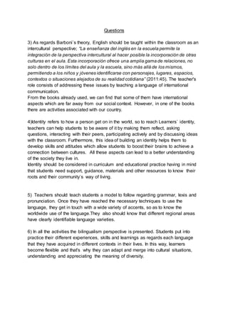 Questions
3) As regards Barboni`s theory, English should be taught within the classroom as an
intercultural perspective; “La enseñanza del inglés en la escuela permite la
integración de la perspectiva intercultural al hacer posible la incorporación de otras
culturas en el aula. Esta incorporación ofrece una amplia gama de relaciones, no
solo dentro de los límites del aula y la escuela, sino más allá de los mismos,
permitiendo a los niños y jóvenes identificarse con personajes, lugares, espacios,
contextos o situaciones alejados de su realidad cotidiana” (2011:45). The teacher's
role consists of addressing these issues by teaching a language of international
communication.
From the books already used, we can find that some of them have international
aspects which are far away from our social context. However, in one of the books
there are activities associated with our country.
4)Identity refers to how a person get on in the world, so to reach Learners` identity,
teachers can help students to be aware of it by making them reflect, asking
questions, interacting with their peers, participating actively and by discussing ideas
with the classroom. Furthermore, this idea of building an identity helps them to
develop skills and attitudes which allow students to boost their brains to achieve a
connection between cultures. All these aspects can lead to a better understanding
of the society they live in.
Identity should be considered in curriculum and educational practice having in mind
that students need support, guidance, materials and other resources to know their
roots and their community`s way of living.
5) Teachers should teach students a model to follow regarding grammar, lexis and
pronunciation. Once they have reached the necessary techniques to use the
language, they get in touch with a wide variety of accents, so as to know the
worldwide use of the language.They also should know that different regional areas
have clearly identifiable language varieties.
6) In all the activities the bilingualism perspective is presented. Students put into
practice their different experiences, skills and learnings as regards each language
that they have acquired in different contexts in their lives. In this way, learners
become flexible and that's why they can adapt and merge into cultural situations,
understanding and appreciating the meaning of diversity.
 
