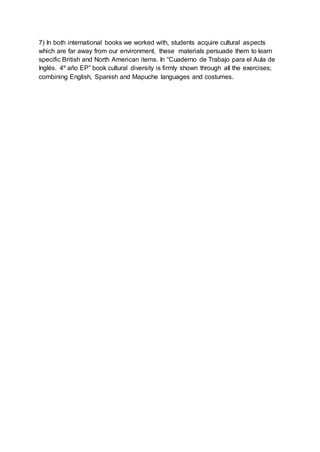 7) In both international books we worked with, students acquire cultural aspects
which are far away from our environment, these materials persuade them to learn
specific British and North American items. In “Cuaderno de Trabajo para el Aula de
Inglés. 4º año EP” book cultural diversity is firmly shown through all the exercises;
combining English, Spanish and Mapuche languages and costumes.
 