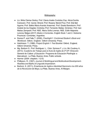 Bibliography:
● Lic. Mirta Clarisa Godoy; Prof. Clavia Analia Cordoba; Esp. Alicia Cecilia
Canevaro; Prof. Ivonne Briend; Prof. Roxana Mariel Proz; Prof. Etel Itati
Aguirre; Prof. Belkis Maria Aranda Ansermet; Prof. Gisela Barenboim; Prof.
Anabel de los Ángeles Córdoba; Prof. Fernando Matías Giménez; Prof. Ivan
Matias Zampedri; Prof. NSE. Maria Sofia Lorenzo; NSE. Edith Alejandra
Lencina Malgor.(2017) Made in Corrientes. English Book 1 and 2. Gobierno
Provincial. Corrientes, Argentina.
● Davies P. and Falla T. (2006). Flashlight 1: Combined Student´s Book and
Workbook. Oxford, England. Oxford University Press.
● Hutchinson T. (1986). Project English 1: Test Booklet. Oxford, England.
Oxford University Press.
● Mg. Barboni S., Prof. Rodríguez L., Cdor. Spinoso F. y Lic. Mc Coubrey A.
(2013). Cuaderno de Trabajo para el Aula de Inglés de 4º EP- Dirección
General de Cultura y Educación- Programa de Educación Plurilingüe e
Intercultural- La Plata, Buenos Aires. Public schools.
● Harmer (2004: chapters: 1-2-5)
● Phillipson, R. (1997), Journal of Multilingual and Multicultural Development-
Realities and Myths of Linguistic Imperialism.
● Barboni, S. (2011), Enseñanza de Inglés e Identidad Nacional a los 200 años
de la Revolución de Mayo, La Plata, Buenos Aires, Al Margen.
 