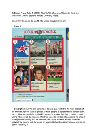 1) Davies P. and Falla T. (2006). Flashlight 1: Combined Student´s Book and
Workbook. Oxford, England. Oxford University Press.
2) Activity: “Focus on the world- The united kingdom (The UK)
Page: 5
Description: Activity one consists of doing a quiz related to the main aspects of
the United Kingdom such as places, famous people, a representative football team,
etc. In this exercise students should choose the answer that they consider correct
taking into account the images. After that, students will listen to an audio file related
to the previous activity and the they will check their answers. Finally, in the last
activity they have to look for a map on page 64 to find the cities that were mentioned
before in activity 1.
 