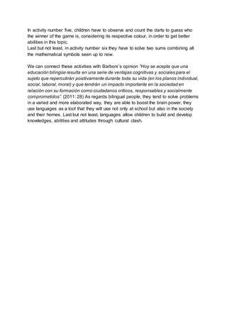In activity number five, children have to observe and count the darts to guess who
the winner of the game is, considering its respective colour, in order to get better
abilities in this topic.
Last but not least, in activity number six they have to solve two sums combining all
the mathematical symbols seen up to now.
We can connect these activities with Barboni´s opinion “Hoy se acepta que una
educación bilingüe resulta en una serie de ventajas cognitivas y sociales para el
sujeto que repercutirán positivamente durante toda su vida (en los planos individual,
social, laboral, moral) y que tendrán un impacto importante en la sociedad en
relación con su formación como ciudadanos críticos, responsables y socialmente
comprometidos”. (2011: 28) As regards bilingual people, they tend to solve problems
in a varied and more elaborated way, they are able to boost the brain power, they
use languages as a tool that they will use not only at school but also in the society
and their homes. Last but not least, languages allow children to build and develop
knowledges, abilities and attitudes through cultural clash.
 