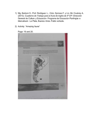 1) Mg. Barboni S., Prof. Rodríguez L., Cdor. Spinoso F. y Lic. Mc Coubrey A.
(2013). Cuaderno de Trabajo para el Aula de Inglés de 4º EP- Dirección
General de Cultura y Educación- Programa de Educación Plurilingüe e
Intercultural- La Plata, Buenos Aires. Public schools.
2) Activity: “Amazing fauna”
Page: 19 and 20.
 