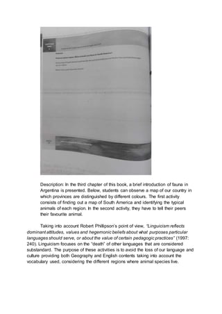 Description: In the third chapter of this book, a brief introduction of fauna in
Argentina is presented. Below, students can observe a map of our country in
which provinces are distinguished by different colours. The first activity
consists of finding out a map of South America and identifying the typical
animals of each region. In the second activity, they have to tell their peers
their favourite animal.
Taking into account Robert Phillipson’s point of view, “Linguicism reflects
dominant attitudes, values and hegemonic beliefs about what purposes particular
languages should serve, or about the value of certain pedagogic practices” (1997:
240). Linguicism focuses on the “death” of other languages that are considered
substandard. The purpose of these activities is to avoid the loss of our language and
culture providing both Geography and English contents taking into account the
vocabulary used, considering the different regions where animal species live.
 