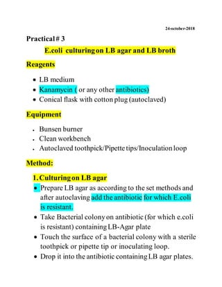 24-october-2018
Practical# 3
E.coli culturingon LB agar and LB broth
Reagents
 LB medium
 Kanamycin ( or any other antibiotics)
 Conical flask with cotton plug (autoclaved)
Equipment
 Bunsen burner
 Clean workbench
 Autoclaved toothpick/Pipettetips/Inoculationloop
Method:
1.Culturingon LB agar
 Prepare LB agar as according to the set methods and
after autoclaving add the antibiotic for which E.coli
is resistant.
 Take Bacterial colonyon antibiotic (for which e.coli
is resistant) containingLB-Agar plate
 Touch the surface of a bacterial colony with a sterile
toothpick or pipette tip or inoculating loop.
 Drop it into the antibiotic containingLB agar plates.
 