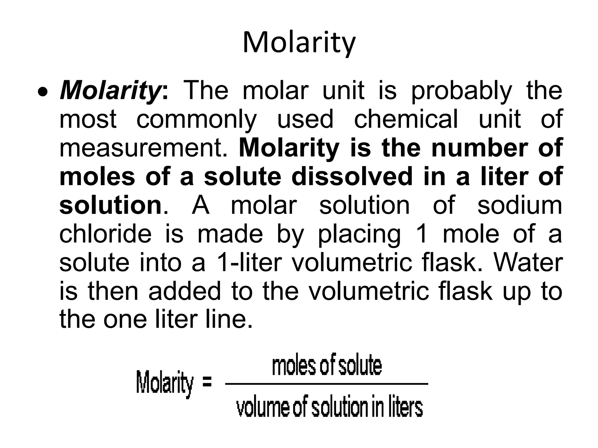 Molarity
 Molarity: The molar unit is probably the
most commonly used chemical unit of
measurement. Molarity is the number of
moles of a solute dissolved in a liter of
solution. A molar solution of sodium
chloride is made by placing 1 mole of a
solute into a 1-liter volumetric flask. Water
is then added to the volumetric flask up to
the one liter line.
 