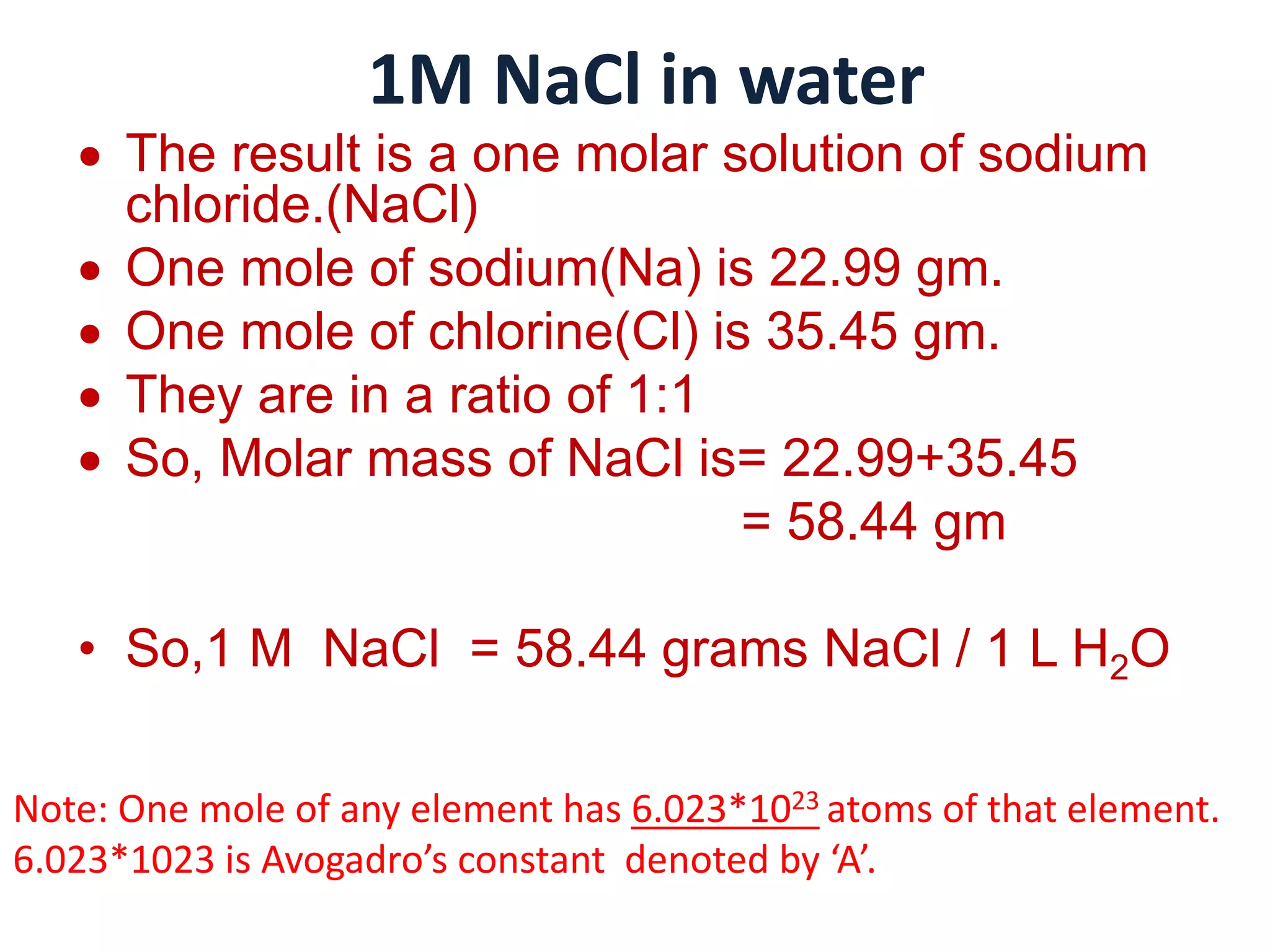 1M NaCl in water
 The result is a one molar solution of sodium
chloride.(NaCl)
 One mole of sodium(Na) is 22.99 gm.
 One mole of chlorine(Cl) is 35.45 gm.
 They are in a ratio of 1:1
 So, Molar mass of NaCl is= 22.99+35.45
= 58.44 gm
• So,1 M NaCl = 58.44 grams NaCl / 1 L H2O
Note: One mole of any element has 6.023*1023 atoms of that element.
6.023*1023 is Avogadro’s constant denoted by ‘A’.
 