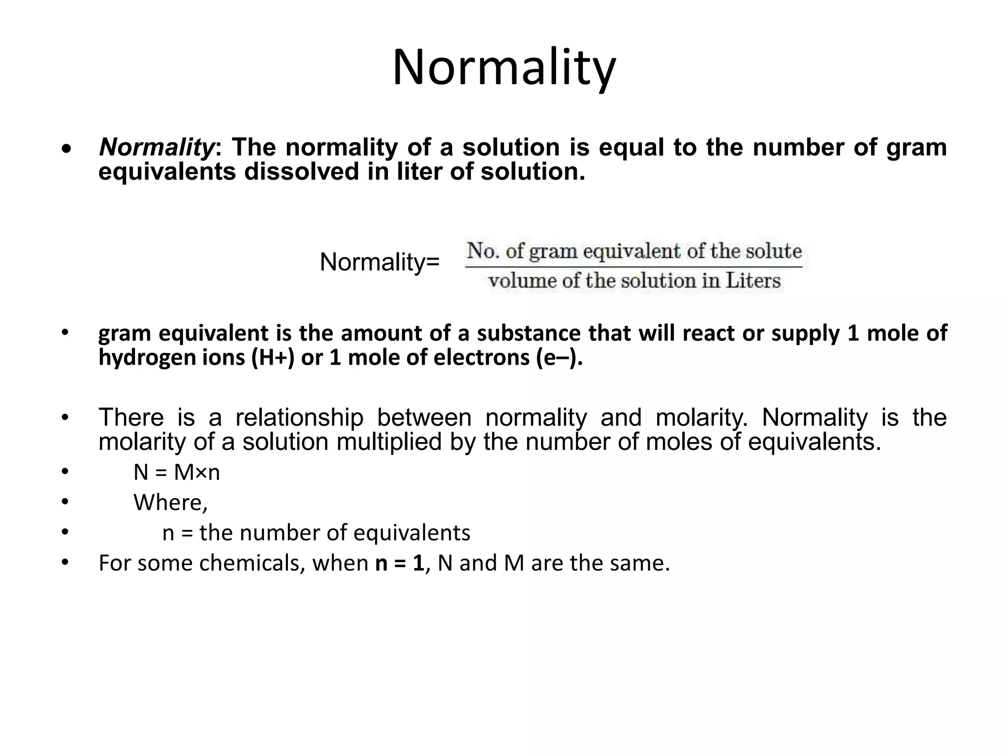 Normality
 Normality: The normality of a solution is equal to the number of gram
equivalents dissolved in liter of solution.
Normality=
• gram equivalent is the amount of a substance that will react or supply 1 mole of
hydrogen ions (H+) or 1 mole of electrons (e–).
• There is a relationship between normality and molarity. Normality is the
molarity of a solution multiplied by the number of moles of equivalents.
• N = M×n
• Where,
• n = the number of equivalents
• For some chemicals, when n = 1, N and M are the same.
 