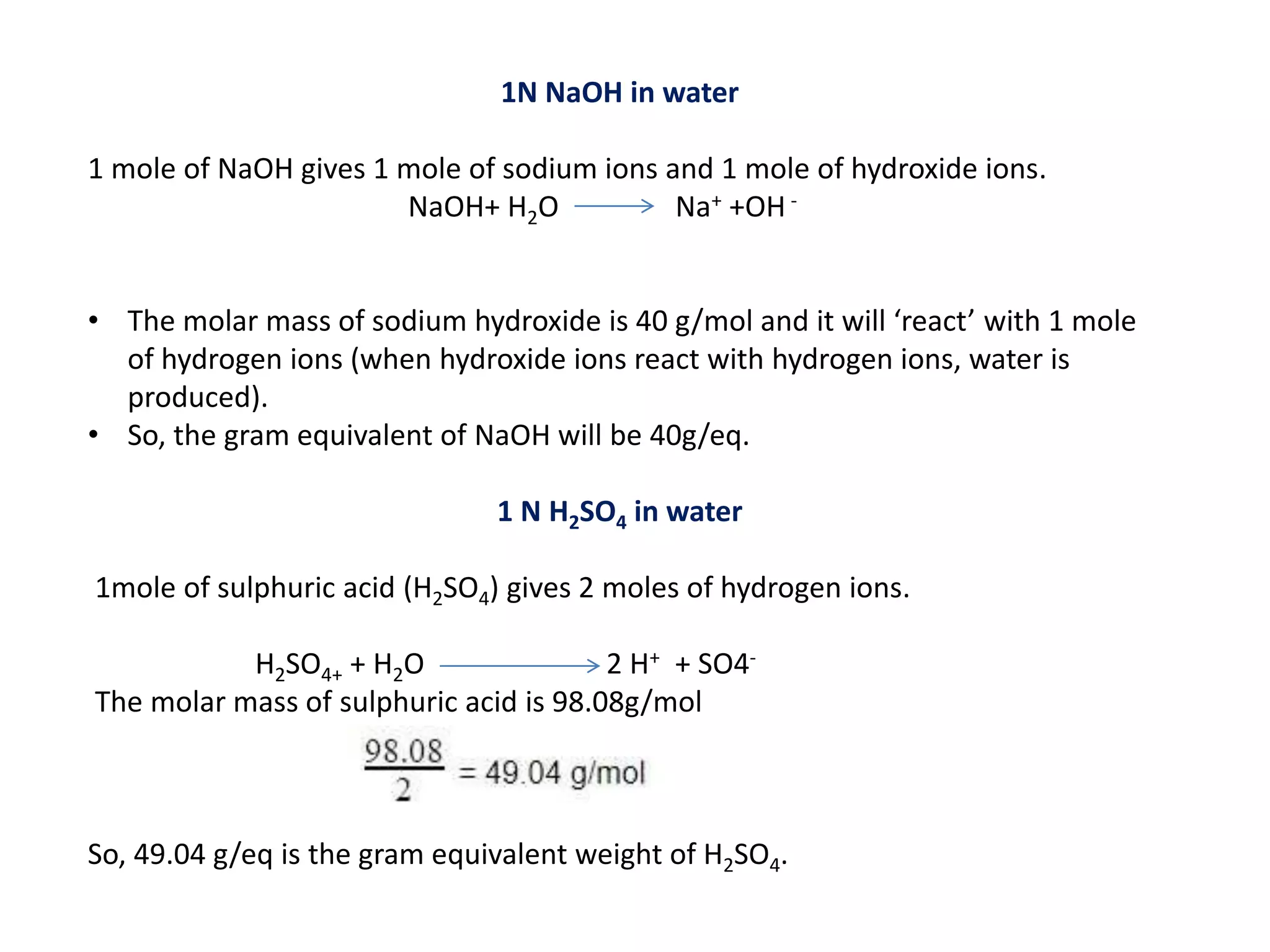 1N NaOH in water
1 mole of NaOH gives 1 mole of sodium ions and 1 mole of hydroxide ions.
NaOH+ H2O Na+ +OH -
• The molar mass of sodium hydroxide is 40 g/mol and it will ‘react’ with 1 mole
of hydrogen ions (when hydroxide ions react with hydrogen ions, water is
produced).
• So, the gram equivalent of NaOH will be 40g/eq.
1 N H2SO4 in water
1mole of sulphuric acid (H2SO4) gives 2 moles of hydrogen ions.
H2SO4+ + H2O 2 H+ + SO4-
The molar mass of sulphuric acid is 98.08g/mol
So, 49.04 g/eq is the gram equivalent weight of H2SO4.
 