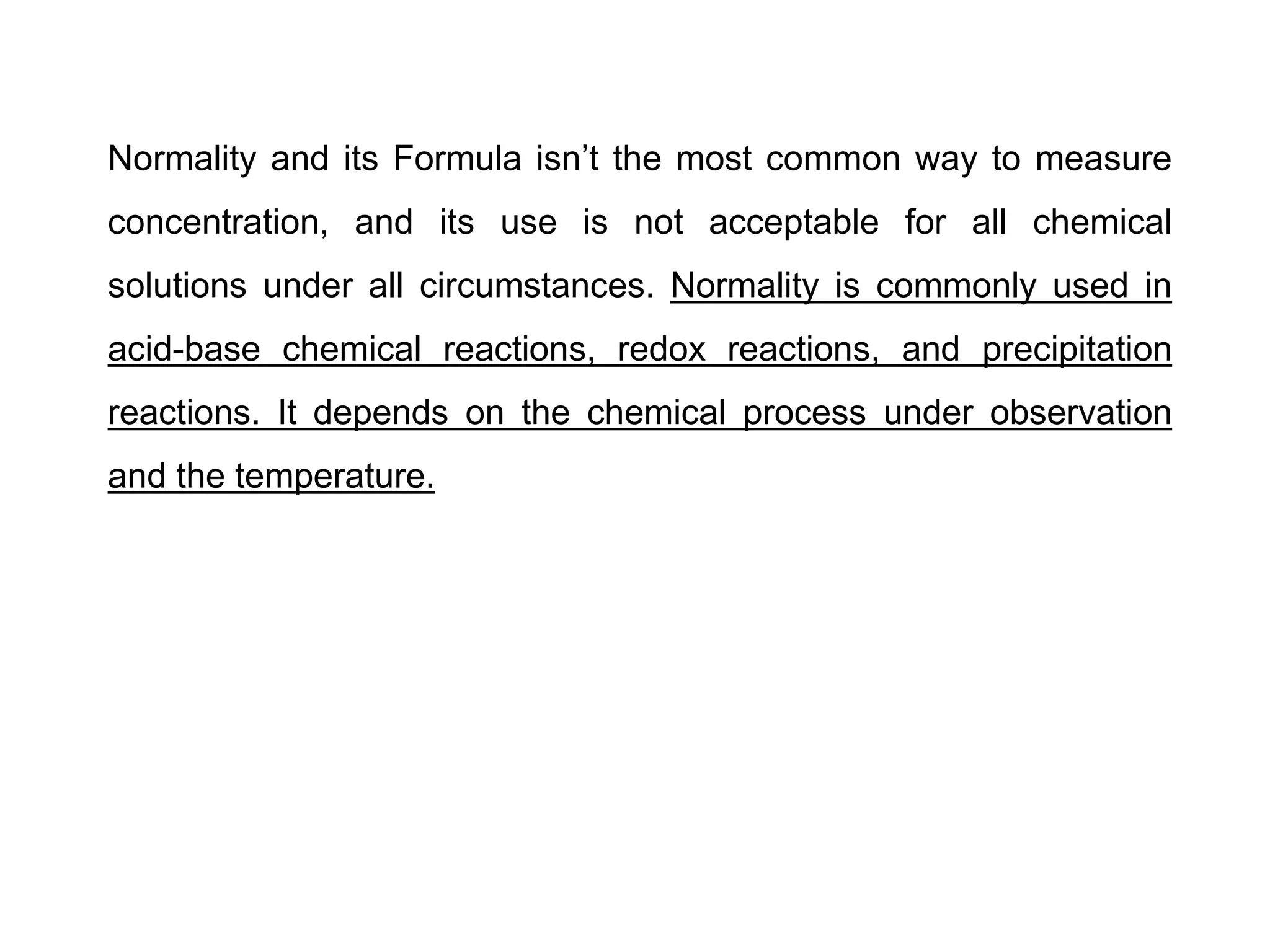 Normality and its Formula isn’t the most common way to measure
concentration, and its use is not acceptable for all chemical
solutions under all circumstances. Normality is commonly used in
acid-base chemical reactions, redox reactions, and precipitation
reactions. It depends on the chemical process under observation
and the temperature.
 