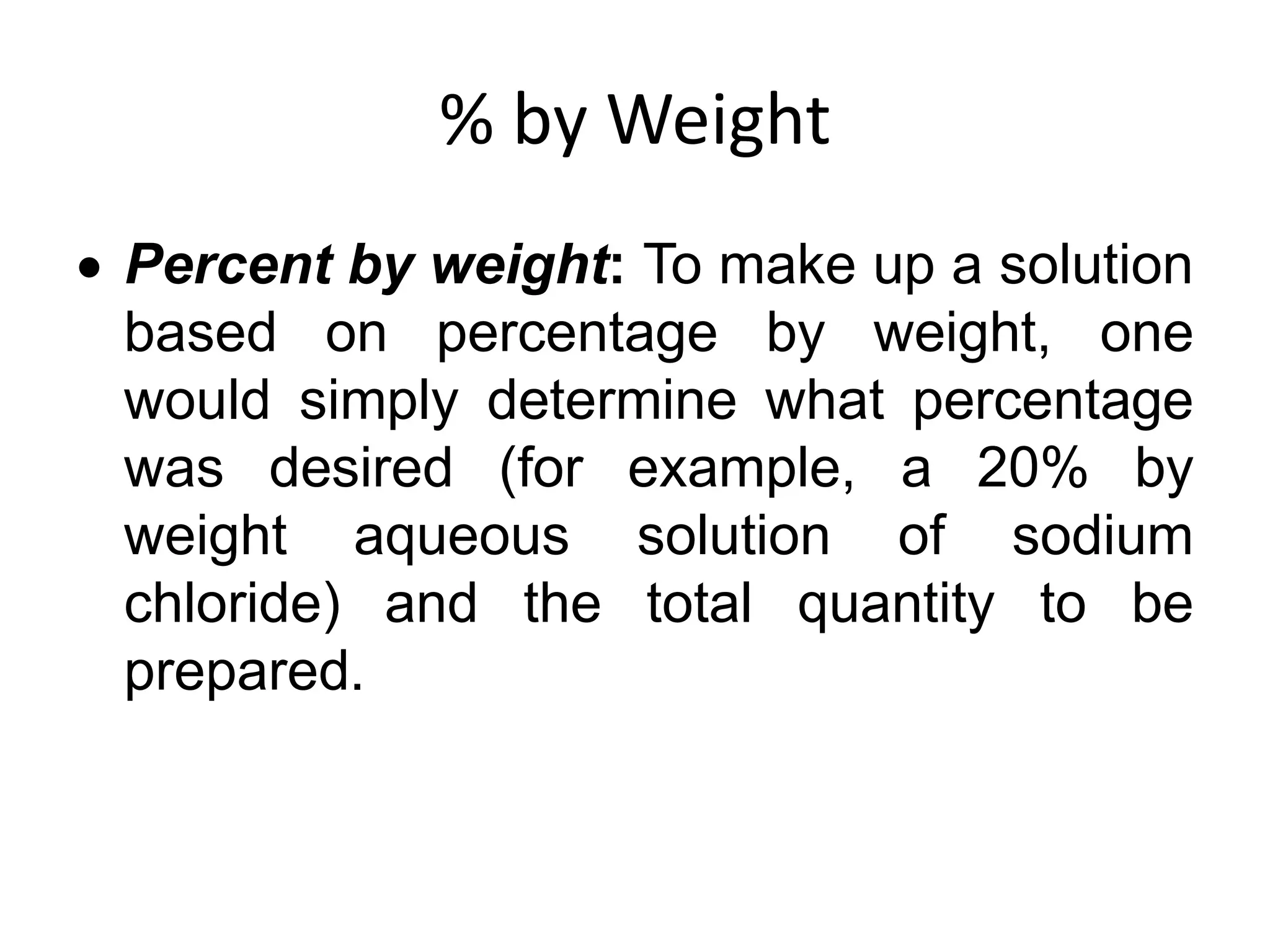 % by Weight
 Percent by weight: To make up a solution
based on percentage by weight, one
would simply determine what percentage
was desired (for example, a 20% by
weight aqueous solution of sodium
chloride) and the total quantity to be
prepared.
 