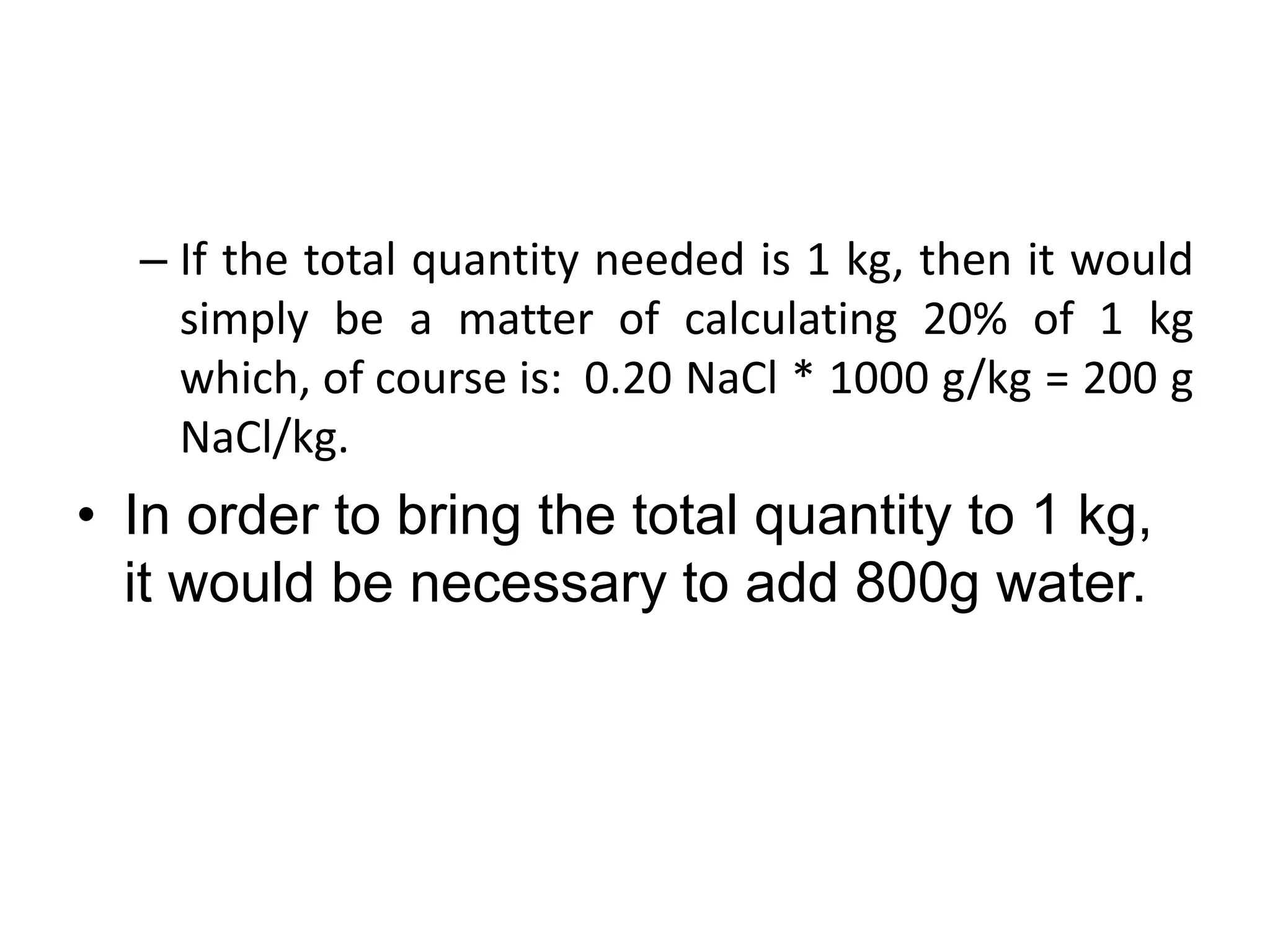 – If the total quantity needed is 1 kg, then it would
simply be a matter of calculating 20% of 1 kg
which, of course is: 0.20 NaCl * 1000 g/kg = 200 g
NaCl/kg.
• In order to bring the total quantity to 1 kg,
it would be necessary to add 800g water.
 