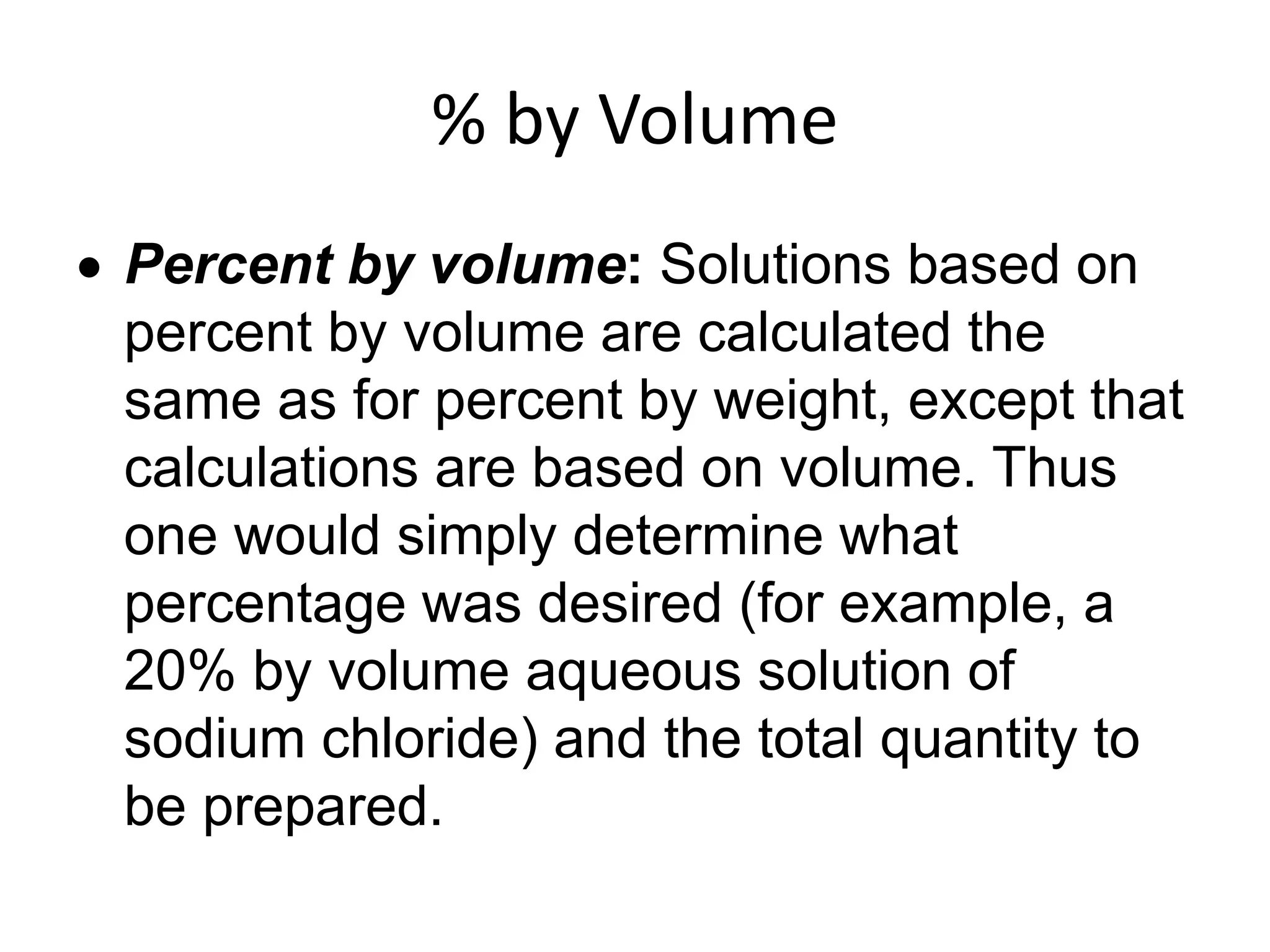 % by Volume
 Percent by volume: Solutions based on
percent by volume are calculated the
same as for percent by weight, except that
calculations are based on volume. Thus
one would simply determine what
percentage was desired (for example, a
20% by volume aqueous solution of
sodium chloride) and the total quantity to
be prepared.
 