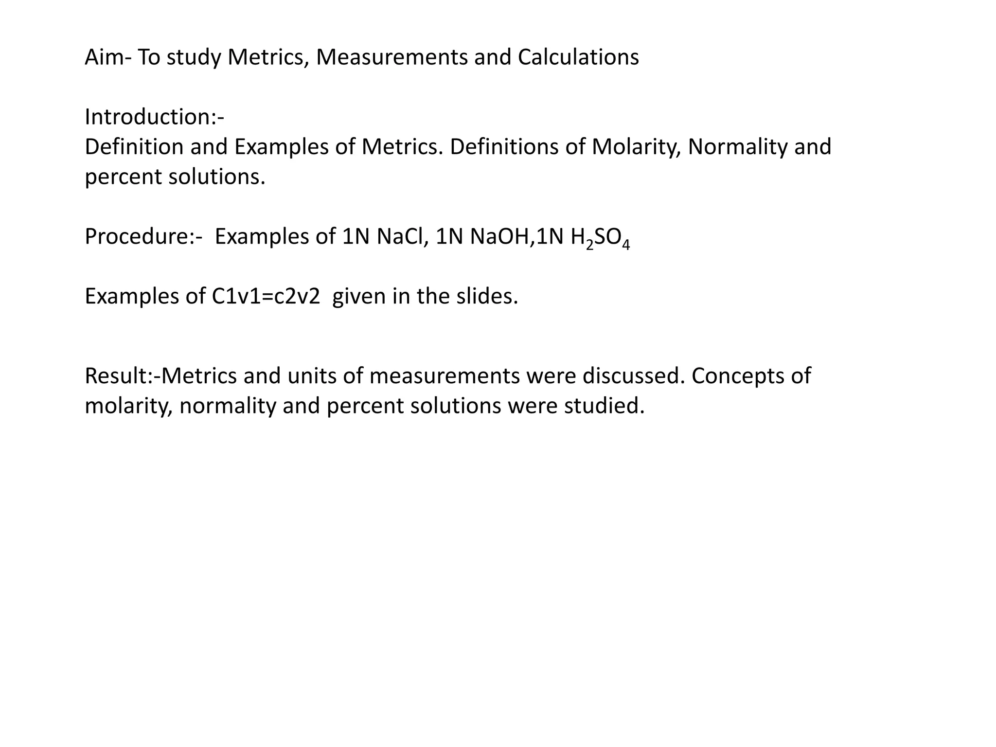 Aim- To study Metrics, Measurements and Calculations
Introduction:-
Definition and Examples of Metrics. Definitions of Molarity, Normality and
percent solutions.
Procedure:- Examples of 1N NaCl, 1N NaOH,1N H2SO4
Examples of C1v1=c2v2 given in the slides.
Result:-Metrics and units of measurements were discussed. Concepts of
molarity, normality and percent solutions were studied.
 