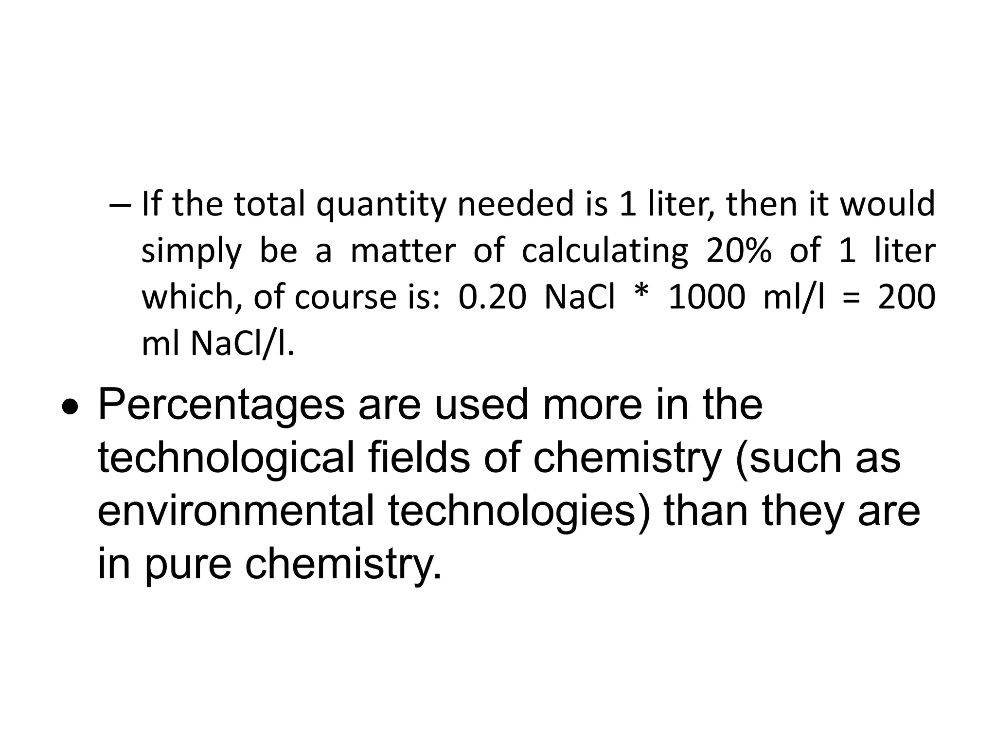 – If the total quantity needed is 1 liter, then it would
simply be a matter of calculating 20% of 1 liter
which, of course is: 0.20 NaCl * 1000 ml/l = 200
ml NaCl/l.
 Percentages are used more in the
technological fields of chemistry (such as
environmental technologies) than they are
in pure chemistry.
 