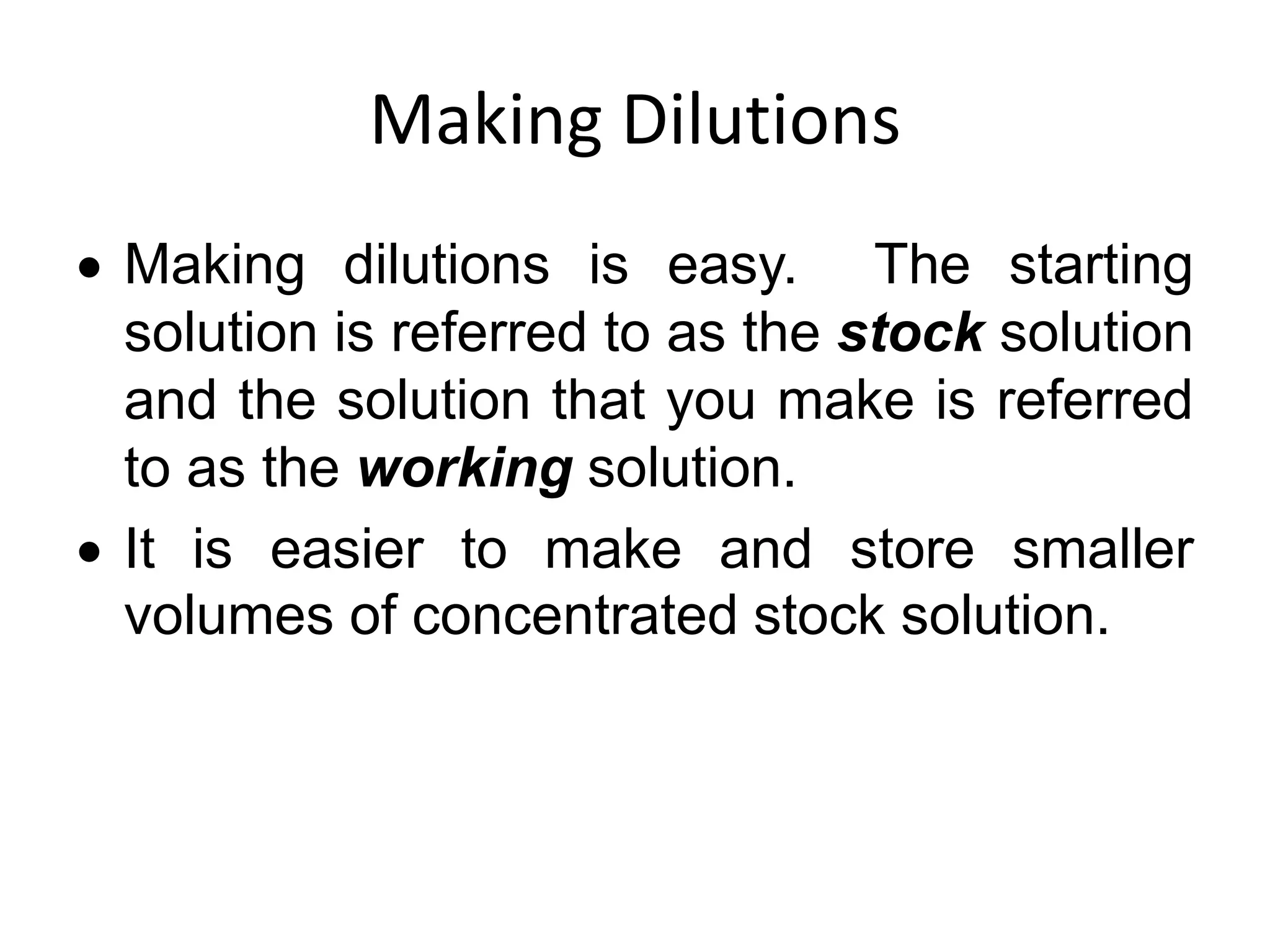 Making Dilutions
 Making dilutions is easy. The starting
solution is referred to as the stock solution
and the solution that you make is referred
to as the working solution.
 It is easier to make and store smaller
volumes of concentrated stock solution.
 