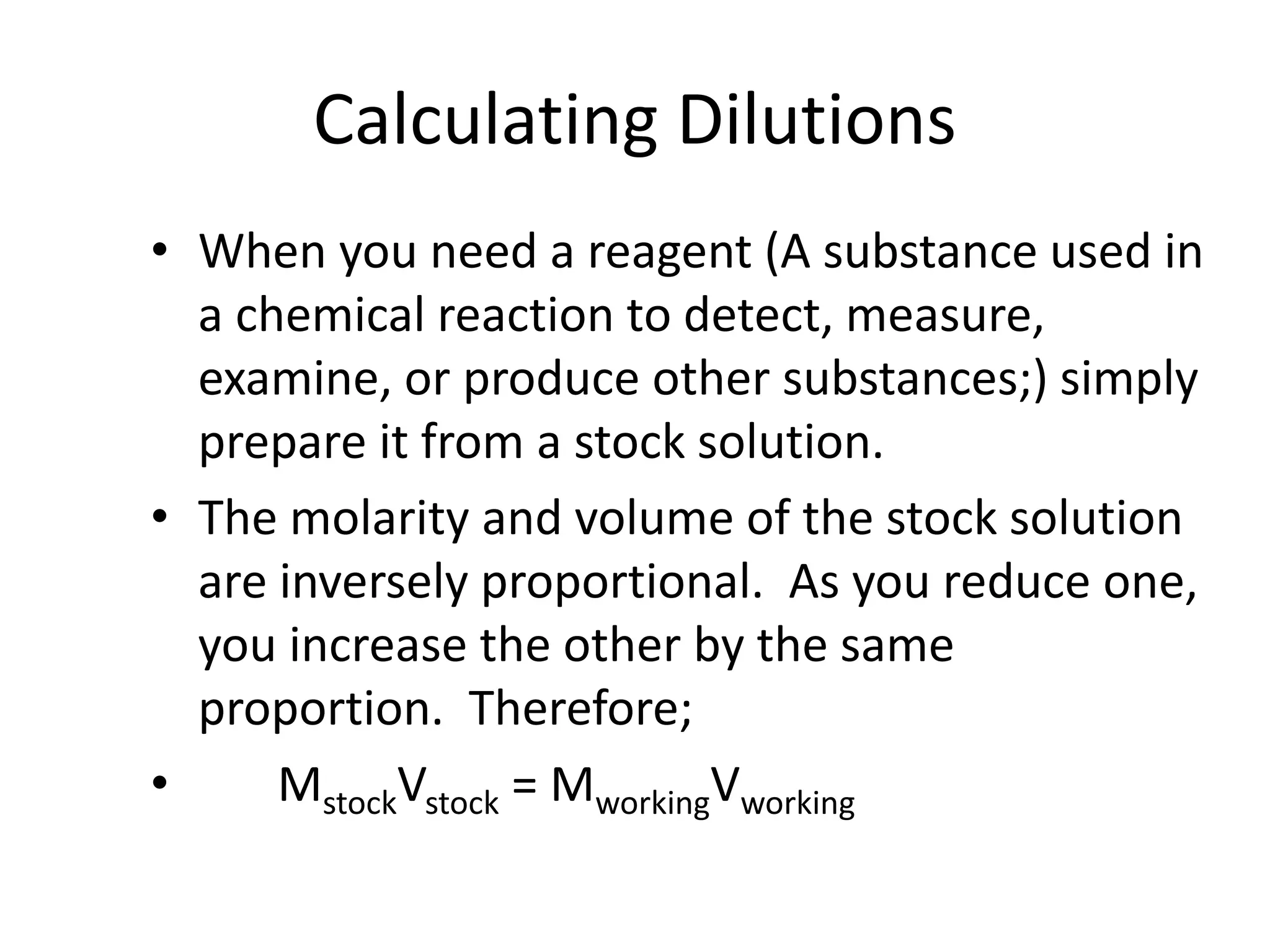 Calculating Dilutions
• When you need a reagent (A substance used in
a chemical reaction to detect, measure,
examine, or produce other substances;) simply
prepare it from a stock solution.
• The molarity and volume of the stock solution
are inversely proportional. As you reduce one,
you increase the other by the same
proportion. Therefore;
• MstockVstock = MworkingVworking
 