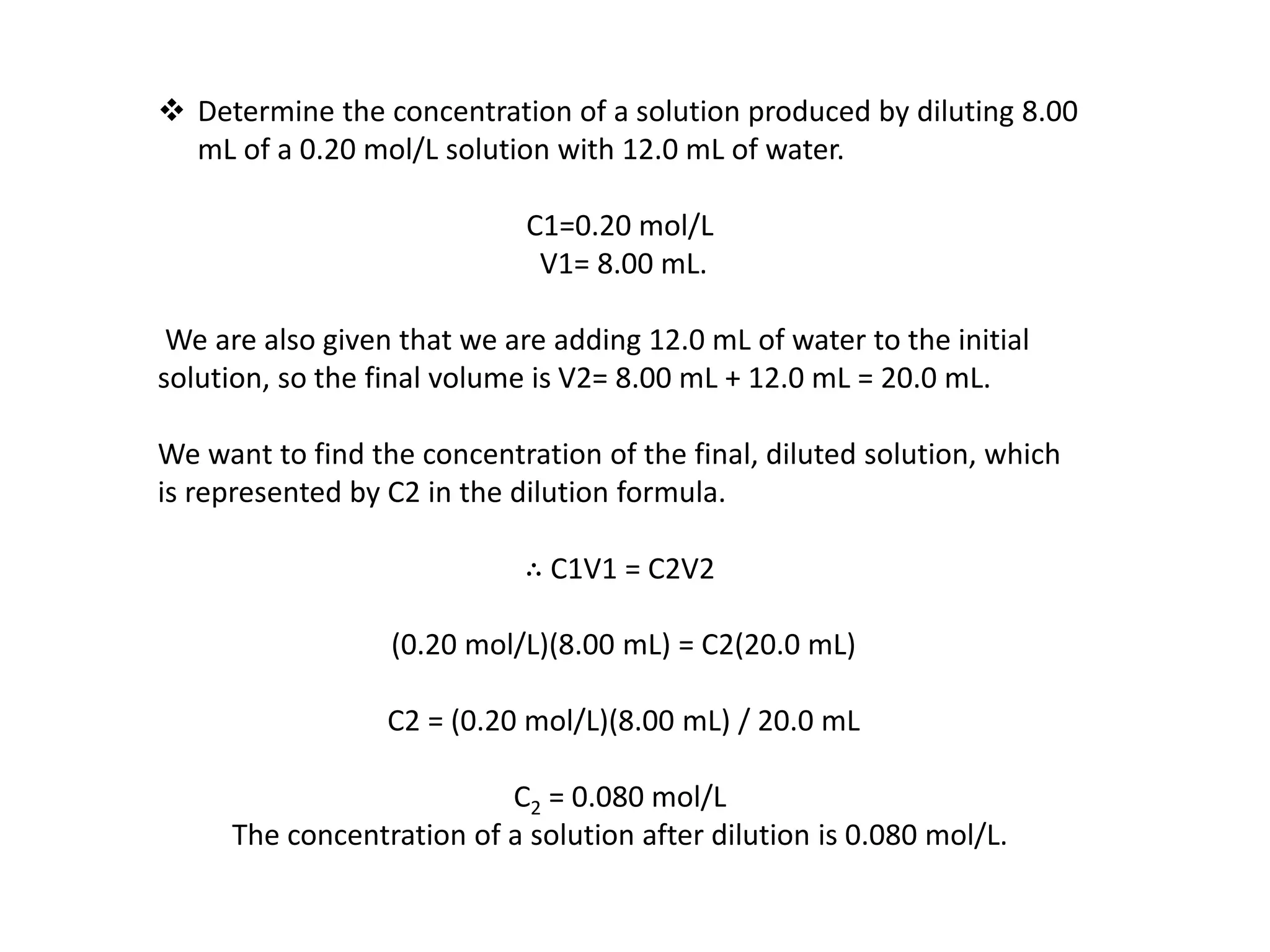  Determine the concentration of a solution produced by diluting 8.00
mL of a 0.20 mol/L solution with 12.0 mL of water.
C1=0.20 mol/L
V1= 8.00 mL.
We are also given that we are adding 12.0 mL of water to the initial
solution, so the final volume is V2= 8.00 mL + 12.0 mL = 20.0 mL.
We want to find the concentration of the final, diluted solution, which
is represented by C2 in the dilution formula.
∴ C1V1 = C2V2
(0.20 mol/L)(8.00 mL) = C2(20.0 mL)
C2 = (0.20 mol/L)(8.00 mL) / 20.0 mL
C2 = 0.080 mol/L
The concentration of a solution after dilution is 0.080 mol/L.
 