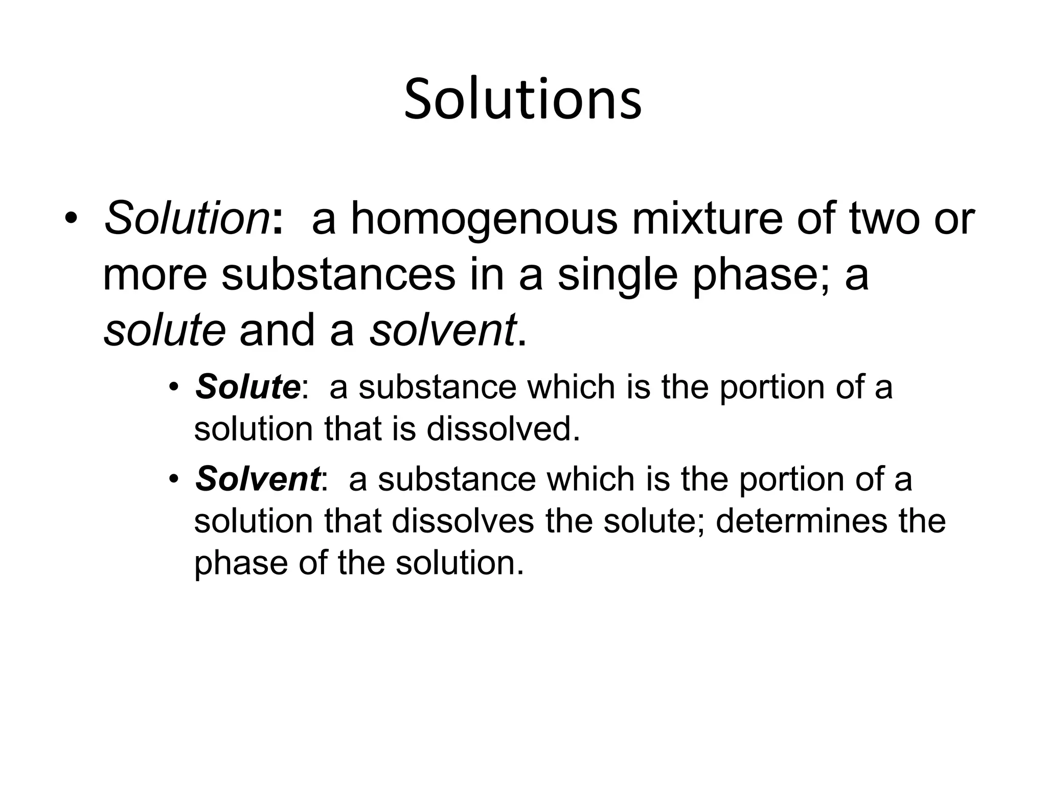 Solutions
• Solution: a homogenous mixture of two or
more substances in a single phase; a
solute and a solvent.
• Solute: a substance which is the portion of a
solution that is dissolved.
• Solvent: a substance which is the portion of a
solution that dissolves the solute; determines the
phase of the solution.
 