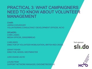 Tech sponsor:
PRACTICAL 3: WHAT CAMPAIGNERS
NEED TO KNOW ABOUT VOLUNTEER
MANAGEMENT
CHAIR:
JARINA CHOUDHURY
VOLUNTEERING CONSULTANCY DEVELOPMENT OFFICER, NCVO
SPEAKERS:
CHRIS LAWES
MEDIA OFFICER, GINGERBREAD
CHRIS REED
DIRECTOR OFVOLUNTEER MOBILISATION, BRITISH RED CROSS
GRANT FISHER
DIRECTOR, MODEL WESTMINSTER
JUDE ANANE-AGYEI
LOUISE PEIM
SUPPORT NETWORK MANAGER, ENDOMETRIOSIS UK
 