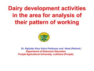 Dairy development activities
in the area for analysis of
their pattern of working
Dr. Rajinder Kaur Kalra Professor and Head (Retired )
Department of Extension Education
Punjab Agricultural University, Ludhiana (Punjab)
 