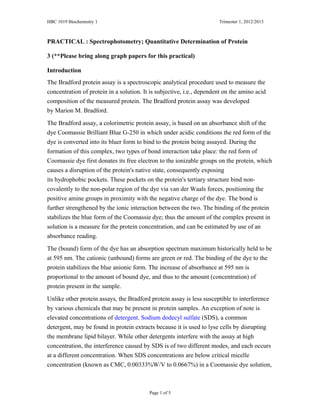HBC 1019 Biochemistry 1 Trimester 1, 2012/2013
PRACTICAL : Spectrophotometry; Quantitative Determination of Protein
3 (**Please bring along graph papers for this practical)
Introduction
The Bradford protein assay is a spectroscopic analytical procedure used to measure the
concentration of protein in a solution. It is subjective, i.e., dependent on the amino acid
composition of the measured protein. The Bradford protein assay was developed
by Marion M. Bradford.
The Bradford assay, a colorimetric protein assay, is based on an absorbance shift of the
dye Coomassie Brilliant Blue G-250 in which under acidic conditions the red form of the
dye is converted into its bluer form to bind to the protein being assayed. During the
formation of this complex, two types of bond interaction take place: the red form of
Coomassie dye first donates its free electron to the ionizable groups on the protein, which
causes a disruption of the protein's native state, consequently exposing
its hydrophobic pockets. These pockets on the protein's tertiary structure bind non-
covalently to the non-polar region of the dye via van der Waals forces, positioning the
positive amine groups in proximity with the negative charge of the dye. The bond is
further strengthened by the ionic interaction between the two. The binding of the protein
stabilizes the blue form of the Coomassie dye; thus the amount of the complex present in
solution is a measure for the protein concentration, and can be estimated by use of an
absorbance reading.
The (bound) form of the dye has an absorption spectrum maximum historically held to be
at 595 nm. The cationic (unbound) forms are green or red. The binding of the dye to the
protein stabilizes the blue anionic form. The increase of absorbance at 595 nm is
proportional to the amount of bound dye, and thus to the amount (concentration) of
protein present in the sample.
Unlike other protein assays, the Bradford protein assay is less susceptible to interference
by various chemicals that may be present in protein samples. An exception of note is
elevated concentrations of detergent. Sodium dodecyl sulfate (SDS), a common
detergent, may be found in protein extracts because it is used to lyse cells by disrupting
the membrane lipid bilayer. While other detergents interfere with the assay at high
concentration, the interference caused by SDS is of two different modes, and each occurs
at a different concentration. When SDS concentrations are below critical micelle
concentration (known as CMC, 0.00333%W/V to 0.0667%) in a Coomassie dye solution,
Page 1 of 5
 