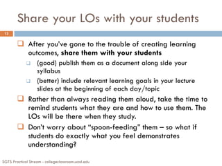 Share your LOs with your students
SGTS Practical Stream - collegeclassroom.ucsd.edu
13
 After you’ve gone to the trouble of creating learning
outcomes, share them with your students
 (good) publish them as a document along side your
syllabus
 (better) include relevant learning goals in your lecture
slides at the beginning of each day/topic
 Rather than always reading them aloud, take the time to
remind students what they are and how to use them. The
LOs will be there when they study.
 Don’t worry about “spoon-feeding” them – so what if
students do exactly what you feel demonstrates
understanding?
 