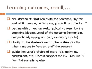 Learning outcomes, recall,…
SGTS Practical Stream - collegeclassroom.ucsd.edu
3
 are statements that complete the sentence, “By this
end of this lesson/unit/course, you will be able to…”
 begins with an action verb, typically chosen by the
cognitive Bloom’s Level of the outcome (remember,
comprehend, apply, analyze, evaluate, create)
 clarify to the students and to the instructors the
what it means to “understand” the concept
 guide instructor’s choice of materials, activities,
assessment, etc.: Does it support the LO? Yes: use it.
No: find something else.
 