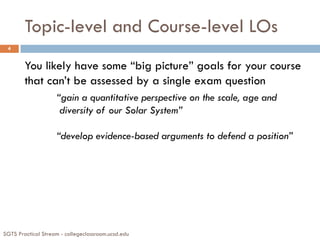 Topic-level and Course-level LOs
SGTS Practical Stream - collegeclassroom.ucsd.edu
4
You likely have some “big picture” goals for your course
that can’t be assessed by a single exam question
“gain a quantitative perspective on the scale, age and
diversity of our Solar System”
“develop evidence-based arguments to defend a position”
 