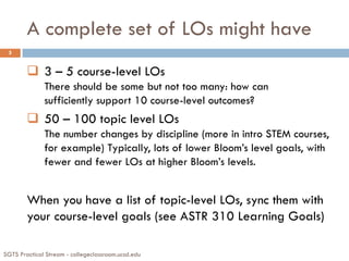 A complete set of LOs might have
SGTS Practical Stream - collegeclassroom.ucsd.edu
5
 3 – 5 course-level LOs
There should be some but not too many: how can
sufficiently support 10 course-level outcomes?
 50 – 100 topic level LOs
The number changes by discipline (more in intro STEM courses,
for example) Typically, lots of lower Bloom’s level goals, with
fewer and fewer LOs at higher Bloom’s levels.
When you have a list of topic-level LOs, sync them with
your course-level goals (see ASTR 310 Learning Goals)
 