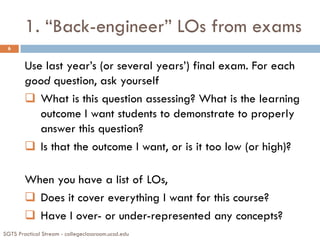 1. “Back-engineer” LOs from exams
SGTS Practical Stream - collegeclassroom.ucsd.edu
6
Use last year’s (or several years’) final exam. For each
good question, ask yourself
 What is this question assessing? What is the learning
outcome I want students to demonstrate to properly
answer this question?
 Is that the outcome I want, or is it too low (or high)?
When you have a list of LOs,
 Does it cover everything I want for this course?
 Have I over- or under-represented any concepts?
 