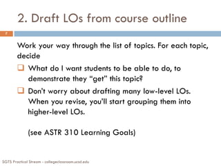 2. Draft LOs from course outline
SGTS Practical Stream - collegeclassroom.ucsd.edu
7
Work your way through the list of topics. For each topic,
decide
 What do I want students to be able to do, to
demonstrate they “get” this topic?
 Don’t worry about drafting many low-level LOs.
When you revise, you’ll start grouping them into
higher-level LOs.
(see ASTR 310 Learning Goals)
 
