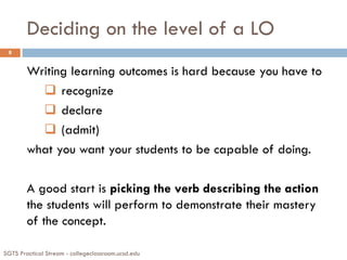 Deciding on the level of a LO
SGTS Practical Stream - collegeclassroom.ucsd.edu
8
Writing learning outcomes is hard because you have to
 recognize
 declare
 (admit)
what you want your students to be capable of doing.
A good start is picking the verb describing the action
the students will perform to demonstrate their mastery
of the concept.
 