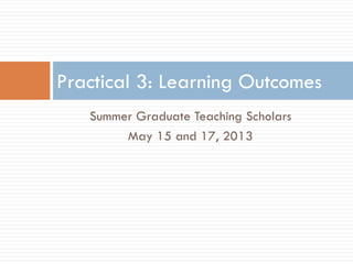 Summer Graduate Teaching Scholars
May 15 and 17, 2013
Practical 3: Learning Outcomes
 