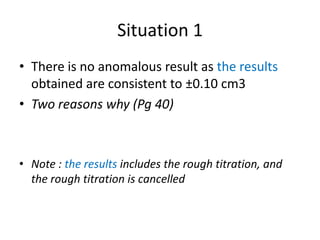 Situation 1There is no anomalous result as the results obtained are consistent to ±0.10 cm3Two reasons why (Pg 40)Note : the results includes the rough titration, and the rough titration is cancelled