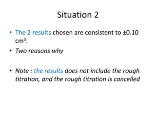 Situation 2The 2 results chosen are consistent to ±0.10 cm3. Two reasons whyNote : the results does not include the rough titration, and the rough titration is cancelled