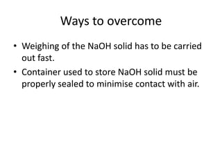 Ways to overcomeWeighing of the NaOH solid has to be carried out fast.Container used to store NaOH solid must be properly sealed to minimise contact with air.