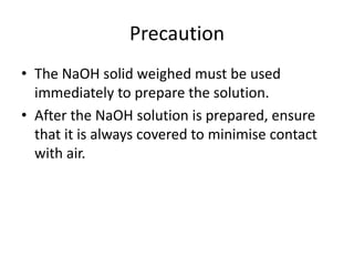 PrecautionThe NaOH solid weighed must be used immediately to prepare the solution.After the NaOH solution is prepared, ensure that it is always covered to minimise contact with air.