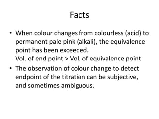 FactsWhen colour changes from colourless (acid) to permanent pale pink (alkali), the equivalence point has been exceeded.Vol. of end point > Vol. of equivalence pointThe observation of colour change to detect endpoint of the titration can be subjective, and sometimes ambiguous.