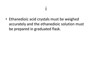 iEthanedioic acid crystals must be weighed accurately and the ethanedioic solution must be prepared in graduated flask.