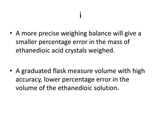 iA more precise weighing balance will give a smaller percentage error in the mass of ethanedioic acid crystals weighed.A graduated flask measure volume with high accuracy, lower percentage error in the volume of the ethanedioic solution.