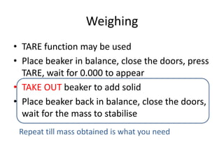 WeighingTARE function may be usedPlace beaker in balance, close the doors, press TARE, wait for 0.000 to appearTAKE OUT beaker to add solidPlace beaker back in balance, close the doors, wait for the mass to stabiliseRepeat till mass obtained is what you need