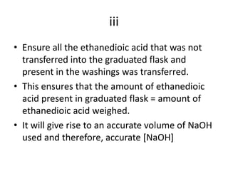 iiiEnsure all the ethanedioic acid that was not transferred into the graduated flask and present in the washings was transferred.This ensures that the amount of ethanedioic acid present in graduated flask = amount of ethanedioic acid weighed.It will give rise to an accurate volume of NaOH used and therefore, accurate [NaOH]