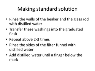 Making standard solutionRinse the walls of the beaker and the glass rod with distilled waterTransfer these washings into the graduated flaskRepeat above 2-3 timesRinse the sides of the filter funnel with distilled waterAdd distilled water until a finger below the mark