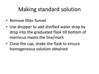 Making standard solutionRemove filter funnelUse dropper to add distilled water drop by drop into the graduated flask till bottom of meniscus meets the line/markClose the cap, shake the flask to ensure homogeneous solution obtained