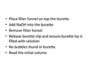 Place filter funnel on top the buretteAdd NaOH into the buretteRemove filter funnelRelease burette clip and ensure burette tip is filled with solutionNo bubbles found in buretteRead the initial volume