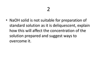 2NaOH solid is not suitable for preparation of standard solution as it is deliquescent, explain how this will affect the concentration of the solution prepared and suggest ways to overcome it.