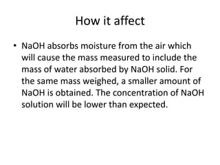 How it affectNaOH absorbs moisture from the air which will cause the mass measured to include the mass of water absorbed by NaOH solid. For the same mass weighed, a smaller amount of NaOH is obtained. The concentration of NaOH solution will be lower than expected.