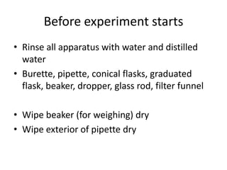 Before experiment startsRinse all apparatus with water and distilled waterBurette, pipette, conical flasks, graduated flask, beaker, dropper, glass rod, filter funnelWipe beaker (for weighing) dryWipe exterior of pipette dry